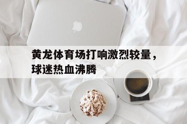 黄龙体育场打响激烈较量，球迷热血沸腾的简单介绍