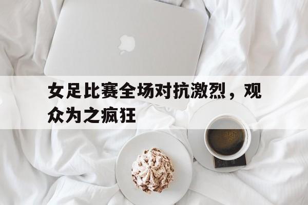 女足比赛全场对抗激烈，观众为之疯狂