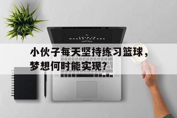 小伙子每天坚持练习篮球，梦想何时能实现？的简单介绍
