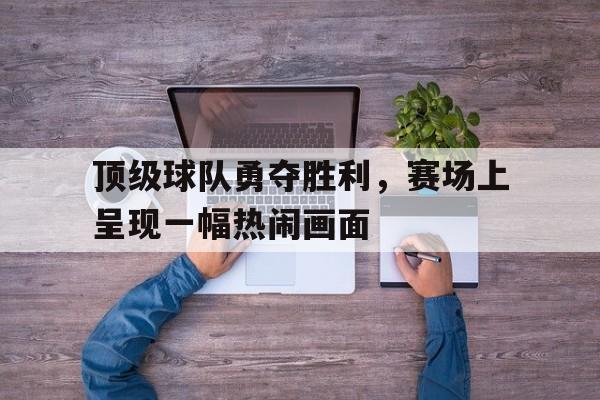 顶级球队勇夺胜利，赛场上呈现一幅热闹画面的简单介绍