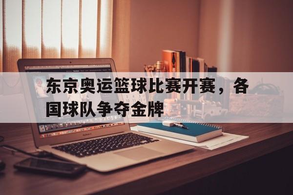 东京奥运篮球比赛开赛，各国球队争夺金牌的简单介绍