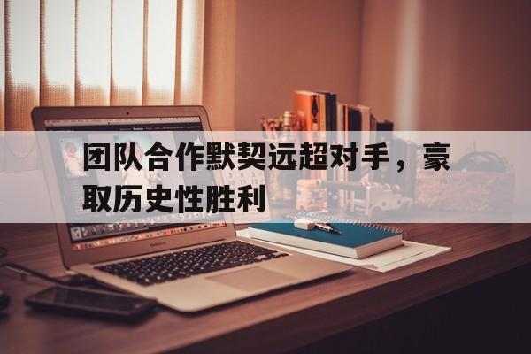 关于团队合作默契远超对手，豪取历史性胜利的信息