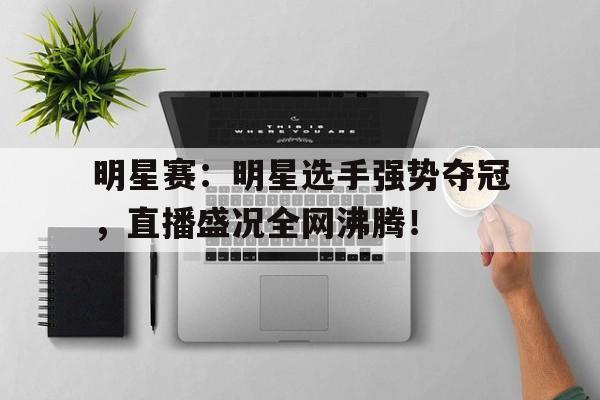 明星赛：明星选手强势夺冠，直播盛况全网沸腾！
