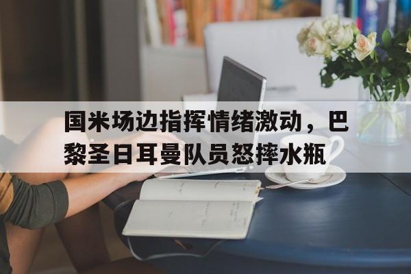 国米场边指挥情绪激动，巴黎圣日耳曼队员怒摔水瓶