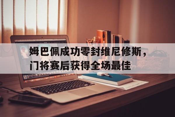 姆巴佩成功零封维尼修斯，门将赛后获得全场最佳