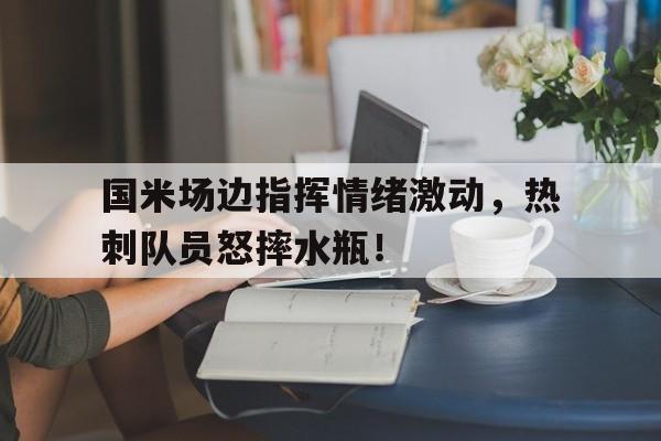 国米场边指挥情绪激动，热刺队员怒摔水瓶！