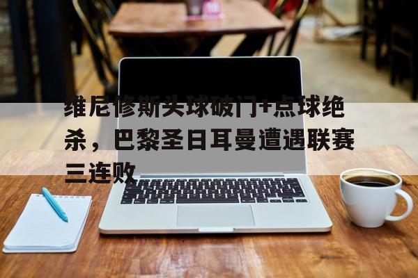 维尼修斯头球破门+点球绝杀，巴黎圣日耳曼遭遇联赛三连败